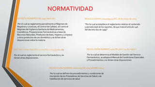 NORMATIVIDAD
DECRETO NÚMERO 6 DE 1995 (abril 26):
Por el cual se reglamenta parcialmente el Régimen de
Registros y Licencias, elControl de Calidad, así como el
Régimen deVigilancia Sanitaria de Medicamentos,
Cosméticos, Preparaciones Farmacéuticas a base de
Recursos Naturales, Productos deAseo, Higiene y Limpieza
y otros productos de uso doméstico y se dictan otras
disposiciones sobre la materia.
RESOLUCIÓN Nº 2004009455 DEL 28 de mayo de 2004
“Por la cual se establece el reglamento relativo al contenido
y periodicidad de los reportes, de que trata el artículo 146
del decreto 677 de 1995”
D E C R ET O N U M E R O 2 2 0 0 D E 2 0 0 5 (junio 28)
Por el cual se reglamenta el servicio farmacéutico y se
dictan otras disposiciones.
RESOLUCIÓN NÚMERO 1403 DE 2007 ( 14 de mayo )
Por la cual se determina el Modelo de Gestión del Servicio
Farmacéutico, se adopta el Manual de Condiciones Esenciales
y Procedimientos y se dictan otras disposiciones
RESOLUCIÓN NÚMERO 00002003 DE 2014 (28 MAY 2014)
Por la cual se definen los procedimientos y condiciones de
inscripción de los Prestadores de Servicios de Salud y de
habilitación de servicios de salud
 