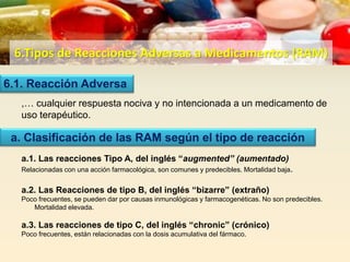 6.Tipos de Reacciones Adversas a Medicamentos (RAM)
,… cualquier respuesta nociva y no intencionada a un medicamento de
uso terapéutico.
a.1. Las reacciones Tipo A, del inglés “augmented” (aumentado)
Relacionadas con una acción farmacológica, son comunes y predecibles. Mortalidad baja.
a.2. Las Reacciones de tipo B, del inglés “bizarre” (extraño)
Poco frecuentes, se pueden dar por causas inmunológicas y farmacogenéticas. No son predecibles.
Mortalidad elevada.
a.3. Las reacciones de tipo C, del inglés “chronic” (crónico)
Poco frecuentes, están relacionadas con la dosis acumulativa del fármaco.
6.1. Reacción Adversa
a. Clasificación de las RAM según el tipo de reacción
 