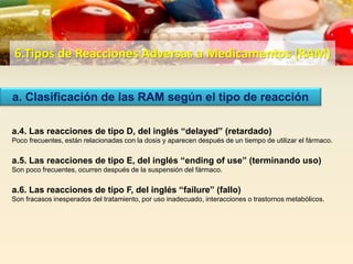 6.Tipos de Reacciones Adversas a Medicamentos (RAM)
a. Clasificación de las RAM según el tipo de reacción
a.4. Las reacciones de tipo D, del inglés “delayed” (retardado)
Poco frecuentes, están relacionadas con la dosis y aparecen después de un tiempo de utilizar el fármaco.
a.5. Las reacciones de tipo E, del inglés “ending of use” (terminando uso)
Son poco frecuentes, ocurren después de la suspensión del fármaco.
a.6. Las reacciones de tipo F, del inglés “failure” (fallo)
Son fracasos inesperados del tratamiento, por uso inadecuado, interacciones o trastornos metabólicos.
 