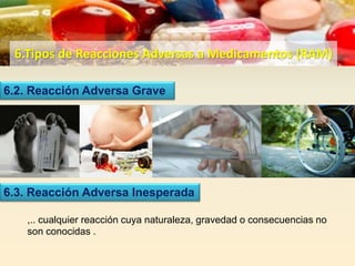 6.Tipos de Reacciones Adversas a Medicamentos (RAM)
- Cualquier reacción que ocasione la muerte.
- Pueda poner en peligro la vida.
- Exija o prolongue la hospitalización del paciente.
- Ocasione una discapacidad física.
6.2. Reacción Adversa Grave
6.3. Reacción Adversa Inesperada
,.. cualquier reacción cuya naturaleza, gravedad o consecuencias no
son conocidas .
 