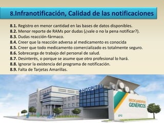 8.Infranotificación, Calidad de las notificaciones
8.1. Registro en menor cantidad en las bases de datos disponibles.
8.2. Menor reporte de RAMs por dudas (¿vale o no la pena notificar?).
8.3. Dudas reacción-fármaco.
8.4. Creer que la reacción adversa al medicamento es conocida
8.5. Creer que todo medicamento comercializado es totalmente seguro.
8.6. Sobrecarga de trabajo del personal de salud.
8.7. Desinterés, o porque se asume que otro profesional lo hará.
8.8. Ignorar la existencia del programa de notificación.
8.9. Falta de Tarjetas Amarillas.
 