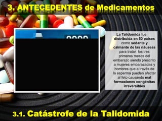 3. ANTECEDENTES de Medicamentos
3.1. Catástrofe de la Talidomida
La Talidomida fue
distribuida en 50 países
como sedante y
calmante de las náuseas
para tratar los tres
primeros meses del
embarazo siendo prescrito
a mujeres embarazadas y
hombres que a través de
la esperma pueden afectar
al feto causando mal
formaciones congénitas
irreversibles
 