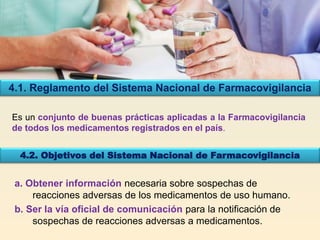 Es un conjunto de buenas prácticas aplicadas a la Farmacovigilancia
de todos los medicamentos registrados en el país.
4.1. Reglamento del Sistema Nacional de Farmacovigilancia
4.2. Objetivos del Sistema Nacional de Farmacovigilancia
a. Obtener información necesaria sobre sospechas de
reacciones adversas de los medicamentos de uso humano.
b. Ser la vía oficial de comunicación para la notificación de
sospechas de reacciones adversas a medicamentos.
 