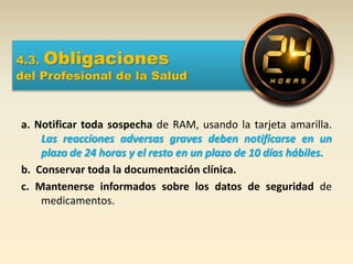 4.3. Obligaciones
del Profesional de la Salud
a. Notificar toda sospecha de RAM, usando la tarjeta amarilla.
Las reacciones adversas graves deben notificarse en un
plazo de 24 horas y el resto en un plazo de 10 días hábiles.
b. Conservar toda la documentación clínica.
c. Mantenerse informados sobre los datos de seguridad de
medicamentos.
 