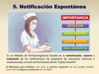 5. Notificación Espontánea
Es un Método de Farmacovigilancia basado en la comunicación, reporte y
evaluación de las notificaciones de sospechas de reacciones adversas a
medicamentos a través del formulario oficial: Tarjeta Amarilla”
FUENTE CONFIABLE
DETECCIÓN
IDENTIFICACIÓN
ÁREAS GEOGRÁFICAS
IMPORTANCIA
El Momento para notificar: con tener la mínima sospecha de una posible relación
común de los signos y síntomas de una RAM.
 