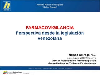 FARMACOVIGILANCIA
Perspectiva desde la legislación
venezolana
Nelson Quiroga, Ftico.
nelson.quiroga@inhrr.gob.ve
Asesor Profesional en Farmacovigilancia
Centro Nacional de Vigilancia Farmacológica
 