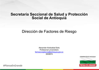 Secretaría Seccional de Salud y Protección
Social de Antioquia
Dirección de Factores de Riesgo
Alexander Aristizábal Solis
Profesional universitario
farmacovigilancia@antioquia.gov.co
3839874
 