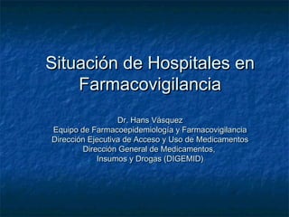 Situación de Hospitales en
    Farmacovigilancia
                  Dr. Hans Vásquez
Equipo de Farmacoepidemiología y Farmacovigilancia
Dirección Ejecutiva de Acceso y Uso de Medicamentos
        Dirección General de Medicamentos,
            Insumos y Drogas (DIGEMID)
 