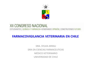 FARMACOVIGILANCIA VETERINARIA EN CHILE 
DRA. SYLVIA ARRAU 
DRA EN CIENCIAS FARMACEUTICAS 
MÉDICO VETERINARIO 
UNIVERSIDAD DE CHILE  