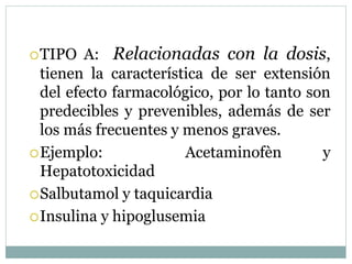TIPO A: Relacionadas con la dosis,
tienen la característica de ser extensión
del efecto farmacológico, por lo tanto son
predecibles y prevenibles, además de ser
los más frecuentes y menos graves.
Ejemplo: Acetaminofèn y
Hepatotoxicidad
Salbutamol y taquicardia
Insulina y hipoglusemia
 