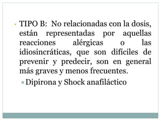 • TIPO B: No relacionadas con la dosis,
están representadas por aquellas
reacciones alérgicas o las
idiosincráticas, que son difíciles de
prevenir y predecir, son en general
más graves y menos frecuentes.
Dipirona y Shock anafiláctico
 