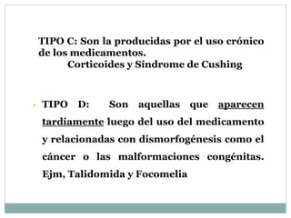 • TIPO D: Son aquellas que aparecen
tardíamente luego del uso del medicamento
y relacionadas con dismorfogénesis como el
cáncer o las malformaciones congénitas.
Ejm, Talidomida y Focomelia
TIPO C: Son la producidas por el uso crónico
de los medicamentos.
Corticoides y Síndrome de Cushing
 