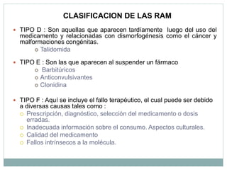  TIPO D : Son aquellas que aparecen tardíamente luego del uso del
medicamento y relacionadas con dismorfogénesis como el cáncer y
malformaciones congénitas.
 Talidomida
 TIPO E : Son las que aparecen al suspender un fármaco
 Barbitúricos
 Anticonvulsivantes
 Clonidina
 TIPO F : Aquí se incluye el fallo terapéutico, el cual puede ser debido
a diversas causas tales como :
 Prescripción, diagnóstico, selección del medicamento o dosis
erradas.
 Inadecuada información sobre el consumo. Aspectos culturales.
 Calidad del medicamento
 Fallos intrínsecos a la molécula.
CLASIFICACION DE LAS RAM
 