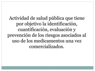Actividad de salud pública que tiene
por objetivo la identificación,
cuantificación, evaluación y
prevención de los riesgos asociados al
uso de los medicamentos una vez
comercializados.
 