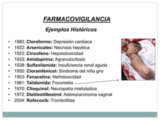 FARMACOVIGILANCIA
Ejemplos Históricos
• 1880: Cloroformo: Depresión cardiaca
• 1922: Arsenicales: Necrosis hepática
• 1923: Cincofeno: Hepatotoxicidad
• 1933: Amidopirina: Agranulocitosis
• 1938: Sulfanilamida: Insuficiencia renal aguda
• 1950: Cloramfenicol: Síndrome del niño gris
• 1953: Fenacetina: Nefrotoxicidad
• 1961: Talidomida: Focomelia
• 1970: Clioquinol: Neuropatía mieloóptica
• 1972: Dietilestilbestrol: Adenocarcinoma vaginal
• 2004: Rofecoxib: Trombofilias
 
