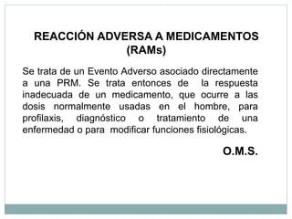 Se trata de un Evento Adverso asociado directamente
a una PRM. Se trata entonces de la respuesta
inadecuada de un medicamento, que ocurre a las
dosis normalmente usadas en el hombre, para
profilaxis, diagnóstico o tratamiento de una
enfermedad o para modificar funciones fisiológicas.
O.M.S.
REACCIÓN ADVERSA A MEDICAMENTOS
(RAMs)
 