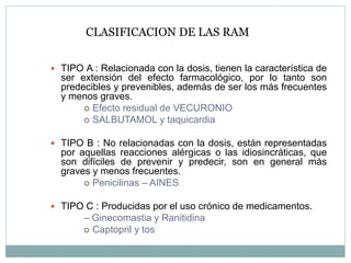 CLASIFICACION DE LAS RAM
 TIPO A : Relacionada con la dosis, tienen la característica de
ser extensión del efecto farmacológico, por lo tanto son
predecibles y prevenibles, además de ser los más frecuentes
y menos graves.
 Efecto residual de VECURONIO
 SALBUTAMOL y taquicardia
 TIPO B : No relacionadas con la dosis, están representadas
por aquellas reacciones alérgicas o las idiosincráticas, que
son difíciles de prevenir y predecir, son en general más
graves y menos frecuentes.
 Penicilinas – AINES
 TIPO C : Producidas por el uso crónico de medicamentos.
– Ginecomastia y Ranitidina
 Captopril y tos
 