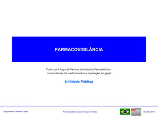 Farmacovigilância para a Força de VendasTiago Antonio Ferreira da Silva Outubro: 2013
FARMACOVIGILÂNCIA
Curso para força de Vendas da Indústria Farmacêutica,
consumidores de medicamentos e população em geral
Utilidade Pública
 