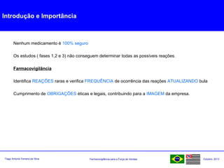 Farmacovigilância para a Força de VendasTiago Antonio Ferreira da Silva Outubro: 2013
Introdução e Importância
Nenhum medicamento é 100% seguro
Os estudos ( fases 1,2 e 3) não conseguem determinar todas as possíveis reações.
Farmacovigilância
Identifica REAÇÕES raras e verifica FREQUÊNCIA de ocorrência das reações ATUALIZANDO bula
Cumprimento de OBRIGAÇÕES éticas e legais, contribuindo para a IMAGEM da empresa.
 