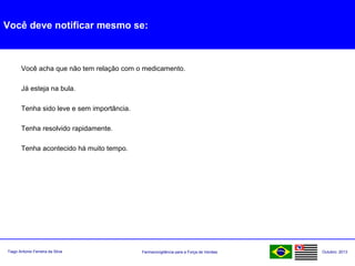 Farmacovigilância para a Força de VendasTiago Antonio Ferreira da Silva Outubro: 2013
Você deve notificar mesmo se:
Você acha que não tem relação com o medicamento.
Já esteja na bula.
Tenha sido leve e sem importância.
Tenha resolvido rapidamente.
Tenha acontecido há muito tempo.
 