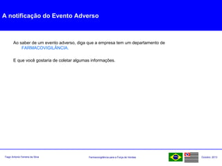 Farmacovigilância para a Força de VendasTiago Antonio Ferreira da Silva Outubro: 2013
A notificação do Evento Adverso
Ao saber de um evento adverso, diga que a empresa tem um departamento de
FARMACOVIGILÂNCIA.
E que você gostaria de coletar algumas informações.
 