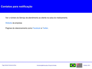 Farmacovigilância para a Força de VendasTiago Antonio Ferreira da Silva Outubro: 2013
Contatos para notificação
Ver o número do Serviço de atendimento ao cliente na caixa do medicamento.
Website da empresa
Paginas de relacionamento como Facebook e Twitter.
 