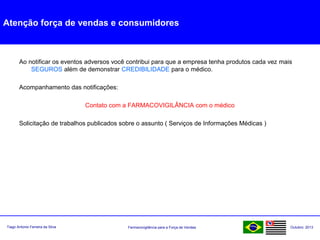 Farmacovigilância para a Força de VendasTiago Antonio Ferreira da Silva Outubro: 2013
Atenção força de vendas e consumidores
Ao notificar os eventos adversos você contribui para que a empresa tenha produtos cada vez mais
SEGUROS além de demonstrar CREDIBILIDADE para o médico.
Acompanhamento das notificações:
Contato com a FARMACOVIGILÂNCIA com o médico
Solicitação de trabalhos publicados sobre o assunto ( Serviços de Informações Médicas )
 