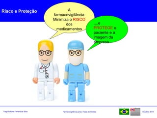 Farmacovigilância para a Força de VendasTiago Antonio Ferreira da Silva Outubro: 2013
Risco e Proteção A
farmacovigilância
Minimiza o RISCO
dos
medicamentos
....e
PROTEGE o
paciente e a
imagem da
empresa
 