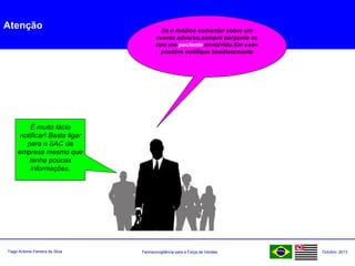 Farmacovigilância para a Força de VendasTiago Antonio Ferreira da Silva Outubro: 2013
Atenção Se o médico comentar sobre um
evento adverso,sempre pergunte se
tem um paciente envolvido.Em caso
positivo notifique imediatamente
É muito fácio
notificar! Basta ligar
para o SAC da
empresa mesmo que
tenha poucas
informações.
 