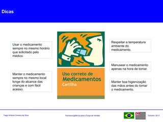 Farmacovigilância para a Força de VendasTiago Antonio Ferreira da Silva Outubro: 2013
Dicas
Usar o medicamento
sempre no mesmo horário
que solicitado pelo
médico.
Manter o medicamento
sempre no mesmo local
longe do alcance das
crianças e com fácil
acesso.
Respeitar a temperatura
ambiente do
medicamento.
Manusear o medicamento
apenas na hora de tomar.
Manter boa higienização
das mãos antes do tomar
o medicamento.
 