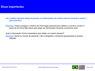 Farmacovigilância para a Força de VendasTiago Antonio Ferreira da Silva Outubro: 2013
Dicas importantes
Se o médico não tem tempo de passar as informações do evento adverso durante a visita, o
que você faz?
Resposta: Tente conseguir o máximo de informação possível para notificar o evento e cumprir o
prazo de 24 horas.Não deixe para pegar as informações somente na próxima visita.
Qual a informação mínima necessária para relatar um evento adverso?
Resposta: Nome ou iniciais do paciente ( não é obrigatório ),sintomas apresentados e produto
utilizado.
 