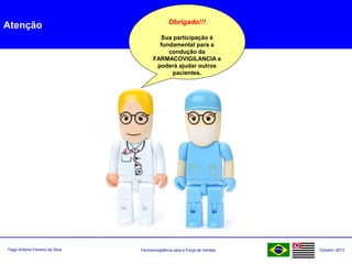 Farmacovigilância para a Força de VendasTiago Antonio Ferreira da Silva Outubro: 2013
Atenção Obrigado!!!
Sua participação é
fundamental para a
condução da
FARMACOVIGILANCIA e
poderá ajudar outros
pacientes.
 