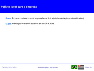 Farmacovigilância para a Força de VendasTiago Antonio Ferreira da Silva Outubro: 2013
Política ideal para a empresa
Quem: Todos os colaboradores da empresa farmacêutica ( efetivos,estagiários e terceirizados ).
O quê: Notificação de eventos adversos em até 24 HORAS.
 