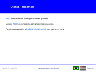 Farmacovigilância para a Força de VendasTiago Antonio Ferreira da Silva Outubro: 2013
O caso Talidomida
1960: Medicamentos usado por mulheres grávidas.
Mais de 4000 bebês nascidos com problemas congênitos.
Depois deste episódio a FARMACOVIGILÂNCIA vem ganhando força!
 