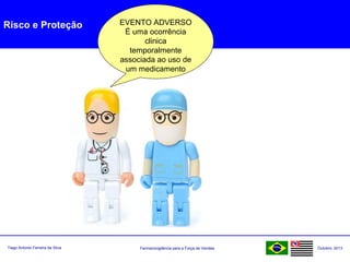 Farmacovigilância para a Força de VendasTiago Antonio Ferreira da Silva Outubro: 2013
Risco e Proteção EVENTO ADVERSO
É uma ocorrência
clinica
temporalmente
associada ao uso de
um medicamento
 