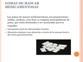 GOMAS DE MASCAR
MEDICAMENTOSAS


  Las gomas de mascar medicamentosas son preparaciones
  sólidas, unidosis, cuya base se compone principalmente de
  goma, que están destinadas a ser masticadas pero no
  tragadas.
— tratamiento local de enfermedades bucales,
— liberación sistémica tras absorción a través de la mucosa bucal o
  del tracto gastrointestinal
 