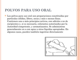 POLVOS PARA USO ORAL
   Los polvos para uso oral son preparaciones constituidas por
    partículas sólidas, libres, secas y más o menos finas.
    Contienen uno o más principios activos, con adición o no de
    excipientes y, si es necesario, colorantes autorizados por la
    Autoridad competente, y aromatizantes. Se administran
    generalmente en o con agua u otros líquidos apropiados. En
    algunos casos, pueden también ingerirse directamente
 