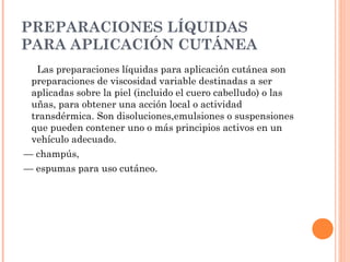 PREPARACIONES LÍQUIDAS
PARA APLICACIÓN CUTÁNEA
  Las preparaciones líquidas para aplicación cutánea son
 preparaciones de viscosidad variable destinadas a ser
 aplicadas sobre la piel (incluido el cuero cabelludo) o las
 uñas, para obtener una acción local o actividad
 transdérmica. Son disoluciones,emulsiones o suspensiones
 que pueden contener uno o más principios activos en un
 vehículo adecuado.
— champús,
— espumas para uso cutáneo.
 