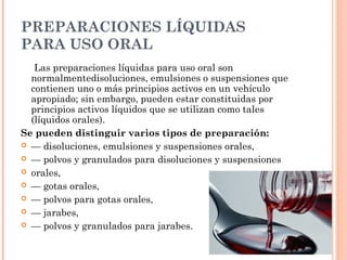 PREPARACIONES LÍQUIDAS
PARA USO ORAL
   Las preparaciones líquidas para uso oral son
  normalmentedisoluciones, emulsiones o suspensiones que
  contienen uno o más principios activos en un vehículo
  apropiado; sin embargo, pueden estar constituidas por
  principios activos líquidos que se utilizan como tales
  (líquidos orales).
Se pueden distinguir varios tipos de preparación:
 — disoluciones, emulsiones y suspensiones orales,
 — polvos y granulados para disoluciones y suspensiones
 orales,
 — gotas orales,
 — polvos para gotas orales,
 — jarabes,
 — polvos y granulados para jarabes.
 