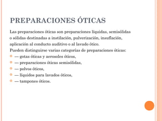 PREPARACIONES ÓTICAS
Las preparaciones óticas son preparaciones líquidas, semisólidas
o sólidas destinadas a instilación, pulverización, insuflación,
aplicación al conducto auditivo o al lavado ótico.
Pueden distinguirse varias categorías de preparaciones óticas:
   — gotas óticas y aerosoles óticos,
   — preparaciones óticas semisólidas,
   — polvos óticos,
   — líquidos para lavados óticos,
   — tampones óticos.
 