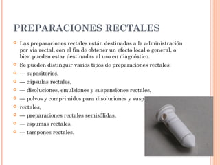 PREPARACIONES RECTALES
   Las preparaciones rectales están destinadas a la administración
    por vía rectal, con el fin de obtener un efecto local o general, o
    bien pueden estar destinadas al uso en diagnóstico.
   Se pueden distinguir varios tipos de preparaciones rectales:
   — supositorios,
   — cápsulas rectales,
   — disoluciones, emulsiones y suspensiones rectales,
   — polvos y comprimidos para disoluciones y suspensiones
   rectales,
   — preparaciones rectales semisólidas,
   — espumas rectales,
   — tampones rectales.
 
