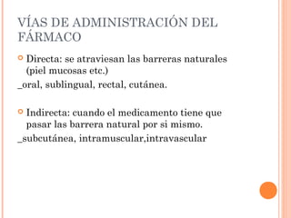 VÍAS DE ADMINISTRACIÓN DEL
FÁRMACO
 Directa: se atraviesan las barreras naturales
  (piel mucosas etc.)
_oral, sublingual, rectal, cutánea.

 Indirecta: cuando el medicamento tiene que
  pasar las barrera natural por si mismo.
_subcutánea, intramuscular,intravascular
 