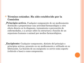  Término estándar. Ha sido establecido por la
  Comisión
_Principio activo. Cualquier componente de un medicamento
    destinado a proporcionar una actividad farmacológica u otro
    efecto directo en la diagnosis, tratamiento o prevención de
    enfermedades, o a actuar sobre la estructura o función de un
    organismo humano o animal por medios farmacológicos.



_Excipiente: Cualquier componente, distinto del principio o
    principios activos, presente en un medicamento o utilizado en su
    fabricación. La función de un excipiente es servir como soporte
    (vehículo o base) o como componente.
 