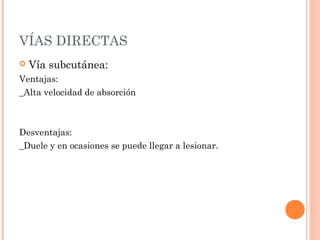 VÍAS DIRECTAS
   Vía subcutánea:
Ventajas:
_Alta velocidad de absorción



Desventajas:
_Duele y en ocasiones se puede llegar a lesionar.
 