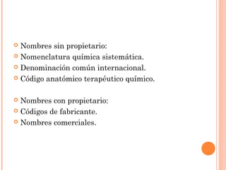  Nombres sin propietario:
 Nomenclatura química sistemática.

 Denominación común internacional.

 Código anatómico terapéutico químico.



 Nombres con propietario:
 Códigos de fabricante.

 Nombres comerciales.
 