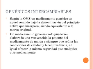 GENÉRICOS INTERCAMBIABLES
   Según la OMS un medicamento genérico es
    aquel vendido bajo la denominación del principio
    activo que incorpora, siendo equivalente a la
    marca original.
   Un medicamento genérico solo puede ser
    elaborado una vez vencida la patente del
    medicamento de marca y siempre que reúna las
    condiciones de calidad y bioequivalencia, al
    igual ofrecer la misma seguridad que cualquier
    otro medicamento.
 