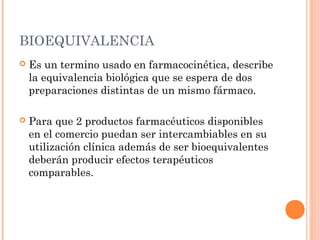 BIOEQUIVALENCIA
   Es un termino usado en farmacocinética, describe
    la equivalencia biológica que se espera de dos
    preparaciones distintas de un mismo fármaco.

   Para que 2 productos farmacéuticos disponibles
    en el comercio puedan ser intercambiables en su
    utilización clínica además de ser bioequivalentes
    deberán producir efectos terapéuticos
    comparables.
 