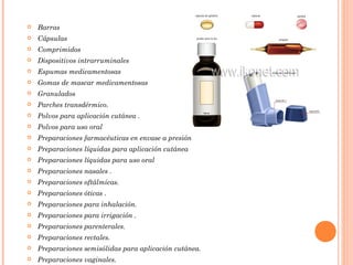    Barras
   Cápsulas
   Comprimidos
   Dispositivos intrarruminales
   Espumas medicamentosas
   Gomas de mascar medicamentosas
   Granulados
   Parches transdérmico.
   Polvos para aplicación cutánea .
   Polvos para uso oral
   Preparaciones farmacéuticas en envase a presión
   Preparaciones líquidas para aplicación cutánea
   Preparaciones líquidas para uso oral
   Preparaciones nasales .
   Preparaciones oftálmicas.
   Preparaciones óticas .
   Preparaciones para inhalación.
   Preparaciones para irrigación .
   Preparaciones parenterales.
   Preparaciones rectales.
   Preparaciones semisólidas para aplicación cutánea.
   Preparaciones vaginales.
 