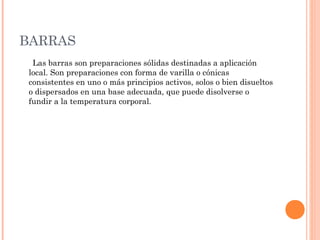 BARRAS
  Las barras son preparaciones sólidas destinadas a aplicación
 local. Son preparaciones con forma de varilla o cónicas
 consistentes en uno o más principios activos, solos o bien disueltos
 o dispersados en una base adecuada, que puede disolverse o
 fundir a la temperatura corporal.
 