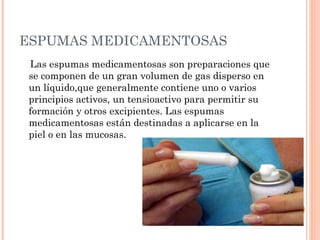 ESPUMAS MEDICAMENTOSAS
 Las espumas medicamentosas son preparaciones que
 se componen de un gran volumen de gas disperso en
 un líquido,que generalmente contiene uno o varios
 principios activos, un tensioactivo para permitir su
 formación y otros excipientes. Las espumas
 medicamentosas están destinadas a aplicarse en la
 piel o en las mucosas.
 